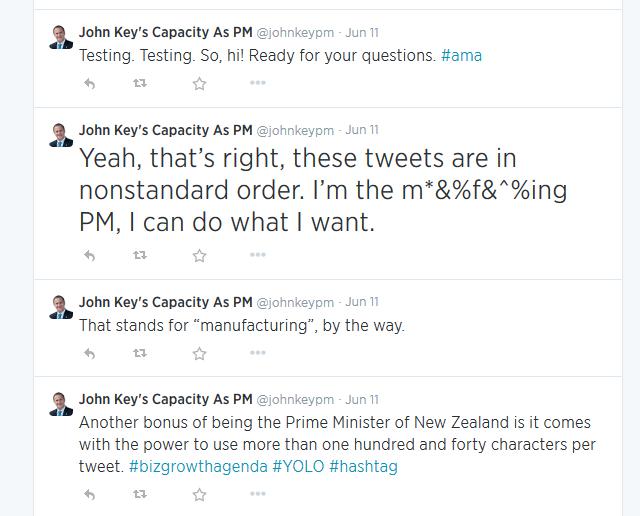 Testing. Testing. So, hi! Ready for your questions. #ama

Yeah, that’s right, these tweets are in nonstandard order. I’m the m*&%f&^%ing PM, I can do what I want.

That stands for “manufacturing”, by the way.

Another bonus of being the Prime Minister of New Zealand is it comes with the power to use more than one hundred and forty characters per tweet. #bizgrowthagenda #YOLO #hashtag